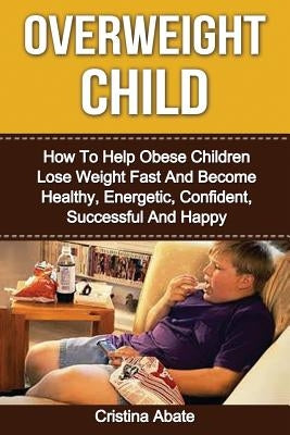 Overweight Child: How To Help Obese Children Lose Weight Fast And Become Healthy, Energetic, Confident, Successful And Happy by Abate, Cristina
