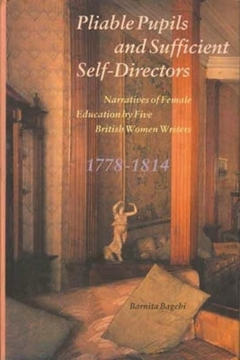 Pliable Pupils and Sufficient Self-Directors: Narratives of Female Education by Five British Women Writers, 1778-1814 by Bagchi, Barnita
