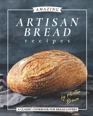 Amazing Artisan Bread Recipes: A Classic Cookbook for Bread Lovers by Brown, Heston