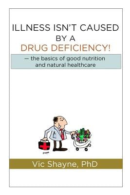 Illness Isn't Caused by a Drug Deficiency: the basics of good nutrition & natural healthcare by Shayne Phd, Vic