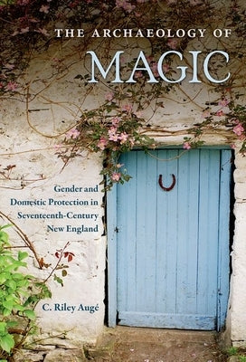 The Archaeology of Magic: Gender and Domestic Protection in Seventeenth-Century New England by Augé, C. Riley