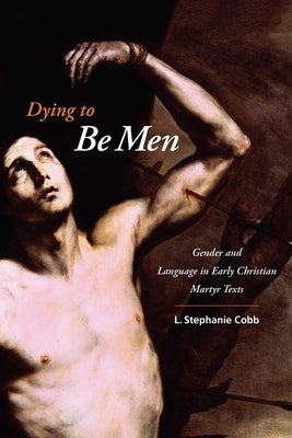 Dying to Be Men: Gender and Language in Early Christian Martyr Texts by Cobb, L. Stephanie