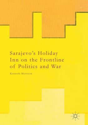 Sarajevo's Holiday Inn on the Frontline of Politics and War by Morrison, Kenneth