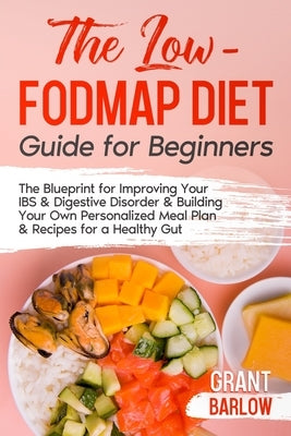 The Low FODMAP Diet Guide for Beginners: The Blueprint for Improving Your IBS & Digestive Disorder & Building Your Own Personalized Meal Plan & Recipe by Barlow, Grant