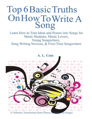 Top 6 Basic Truths On How to Write a Song: Learn How to Turn Ideas and Poems into Songs for Music Students, Music Lovers, Young Songwriters, Song Writ by Cain, A. L.
