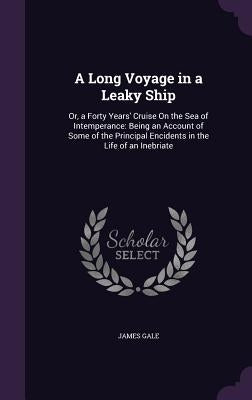 A Long Voyage in a Leaky Ship: Or, a Forty Years' Cruise On the Sea of Intemperance: Being an Account of Some of the Principal Encidents in the Life by Gale, James