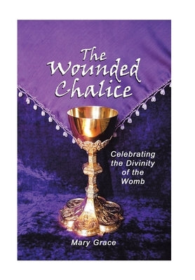 The Wounded Chalice: Celebrating the Divinity of the Womb by Grace, Mary