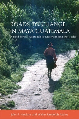 Roads to Change in Maya Guatemala: A Field School Approach to Understanding the K'Iche" by Hawkins, John P.