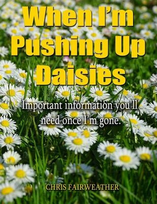 When I'm Pushing Up Daisies: Important Information You'll Need Once I've Gone by Fairweather, Chris