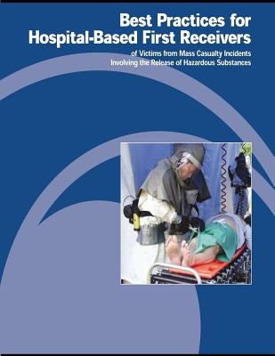 Best Practices for Hospital-Based First Receivers of Victims from Mass Casualty Incidents Involving the Release of Hazardous Substances by Administration, Occupational Safety and