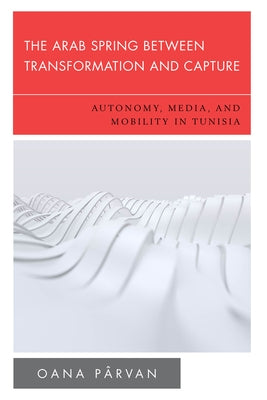 The Arab Spring Between Transformation and Capture: Autonomy, Media and Mobility in Tunisia by Pârvan, Oana