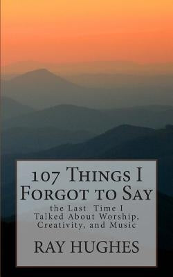 107 Things I Forgot To Say the Last Time I Talked About Worship, Creativity, and Music by Hughes, Ray