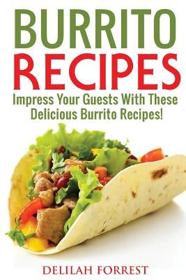 Burrito Recipes: Serve The Most Delicious Burrito's, Throw The Best Mexican Dinner Parties, Mixed Meats, Vegetarian and More! Authentic by Forrest, Delilah