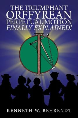The Triumphant Orffyrean Perpetual Motion Finally Explained! by Behrendt, Kenneth W.