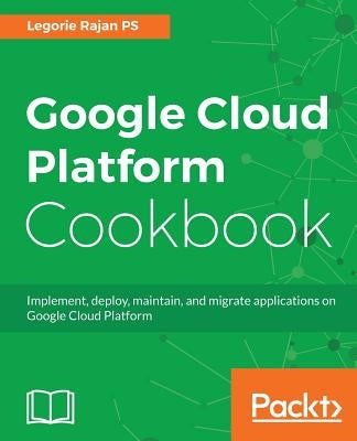 Google Cloud Platform Cookbook: Implement, deploy, maintain, and migrate applications on Google Cloud Platform by Ps, Legorie Rajan