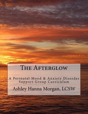 The Afterglow: A Perinatal Mood & Anxiety Disorder Support Group Curriculum by Hanna Morgan, Ashley