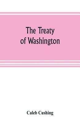 The Treaty of Washington; its negotiation, execution, and the discussions relating thereto by Cushing, Caleb