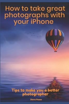 How to Take Great Photographs With Your IPhone: Tips to make you a better photographer by Pease, Steve