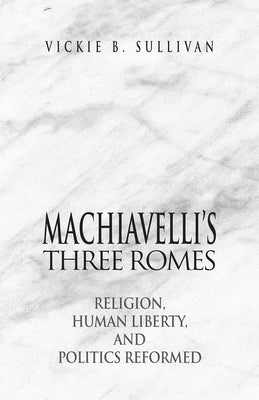 Machiavelli's Three Romes: Religion, Human Liberty, and Politics Reformed by Sullivan, Vickie B.