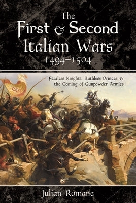 The First and Second Italian Wars, 1494-1504: Fearless Knights, Ruthless Princes and the Coming of Gunpowder Armies by Romane, Julian
