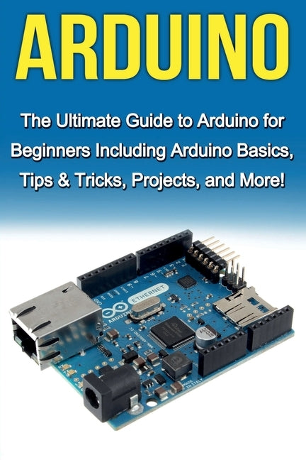 Arduino: The Ultimate Guide to Arduino for Beginners Including Arduino Basics, Tips & Tricks, Projects, and More! by Warren, Tim