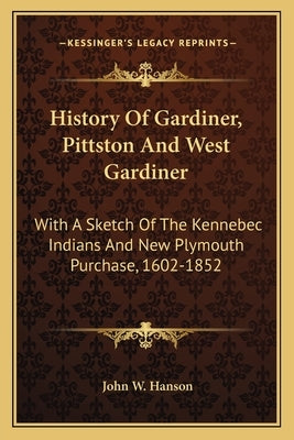 History Of Gardiner, Pittston And West Gardiner: With A Sketch Of The Kennebec Indians And New Plymouth Purchase, 1602-1852 by Hanson, John W.