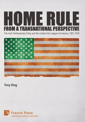Home Rule from a Transnational Perspective: The Irish Parliamentary Party and the United Irish League of America, 1901-1918 by King, Tony