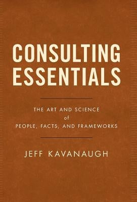 Consulting Essentials: The Art and Science of People, Facts, and Frameworks by Kavanaugh, Jeff