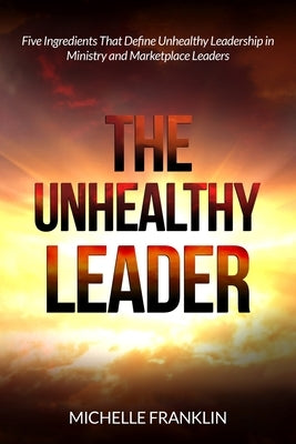The Unhealthy Leader: Five Ingredients That Define Unhealthy Leadership in Ministry and Marketplace Leaders by Franklin, Michelle
