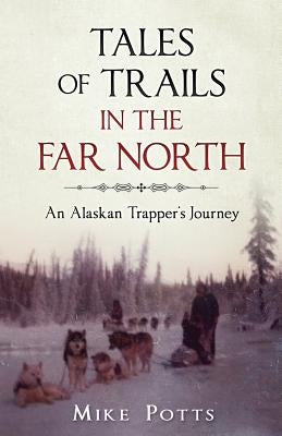 Tales of Trails in the Far North: An Alaskan Trapper's Journey by Potts, Mike