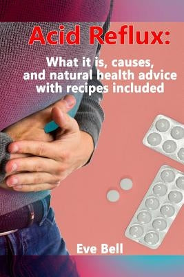 Acid Reflux: What it is, causes, and natural health advice with recipes included by Bell, Eve