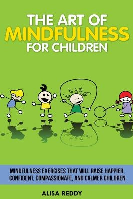 The Art of Mindfulness for Children: Mindfulness exercises that will raise happier, confident, compassionate, and calmer children. by Reddy, Alisa