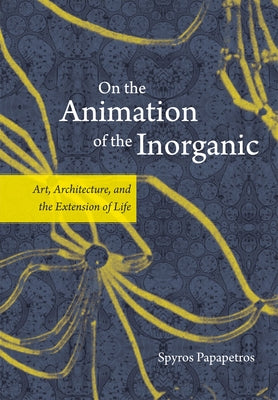On the Animation of the Inorganic: Art, Architecture, and the Extension of Life by Papapetros, Spyros