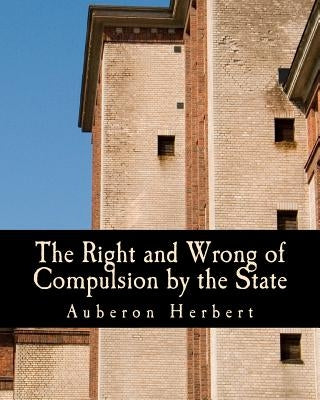 The Right and Wrong of Compulsion by the State (Large Print Edition): A Statement of the Moral Principles of the Party of Individual Liberty, and the by Herbert, Auberon