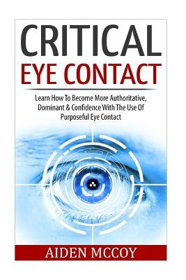 Critical Eye Contact: Learn How To Become More Authoritative, Dominant & Confidence With The Use Of Purposeful Eye Contact by McCoy, Aiden