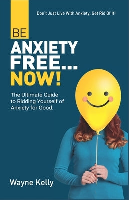 Be Anxiety Free... Now!: The Ultimate Guide to Ridding Yourself of Anxiety for Good. by Kelly, Wayne