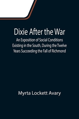 Dixie After the War An Exposition of Social Conditions Existing in the South, During the Twelve Years Succeeding the Fall of Richmond by Lockett Avary, Myrta
