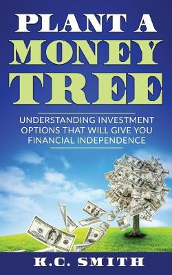 Plant A Money Tree: Understanding Investment Options That Will Give You Financial Independence by Smith, K. C.