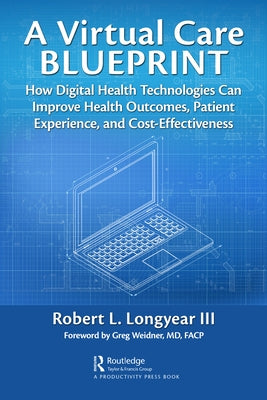 A Virtual Care Blueprint: How Digital Health Technologies Can Improve Health Outcomes, Patient Experience, and Cost Effectiveness by Longyear, Robert
