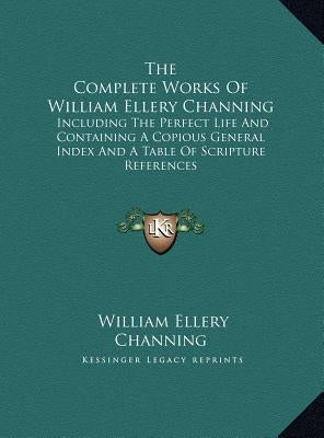 The Complete Works Of William Ellery Channing: Including The Perfect Life And Containing A Copious General Index And A Table Of Scripture References by Channing, William Ellery