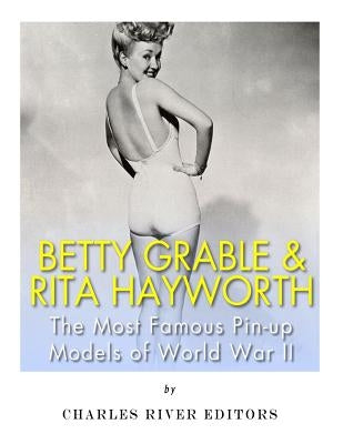 Betty Grable & Rita Hayworth: The Most Famous Pin-Up Models of World War II by Charles River Editors