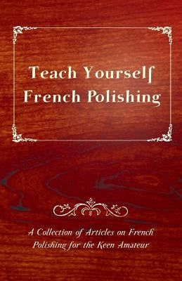 Teach Yourself French Polishing - A Collection of Articles on French Polishing for the Keen Amateur by Anon