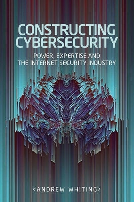 Constructing cybersecurity: Power, expertise and the internet security industry by Whiting, Andrew