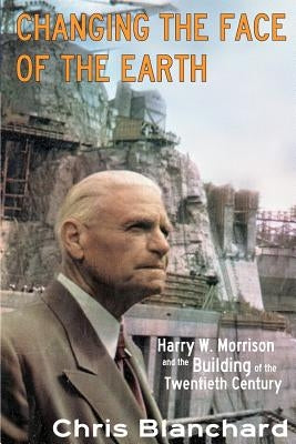 Changing the Face of the Earth: Harry W. Morrison and the Building of the Twentieth Century by Blanchard Ph. D., Christopher S.