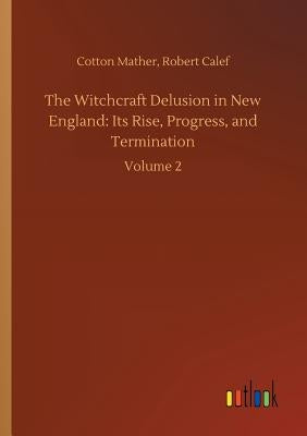 The Witchcraft Delusion in New England: Its Rise, Progress, and Termination by Mather, Cotton Calef Robert