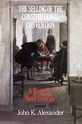 The Selling of the Constitutional Convention: A History of News Coverage by Alexander, John K.