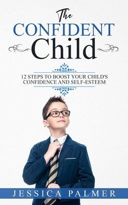 The Confident Child: 12 Steps To Boost Your Child's Confidence And Self-Esteem by Palmer, Jessica