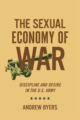 Sexual Economy of War: Discipline and Desire in the U.S. Army by Byers, Andrew