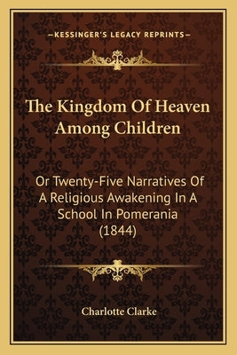The Kingdom Of Heaven Among Children: Or Twenty-Five Narratives Of A Religious Awakening In A School In Pomerania (1844) by Clarke, Charlotte