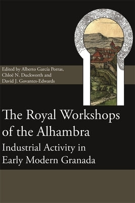 The Royal Workshops of the Alhambra: Industrial Activity in Early Modern Granada by Porras, Alberto García